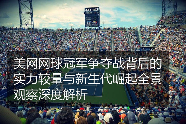 美网网球冠军争夺战背后的实力较量与新生代崛起全景观察深度解析