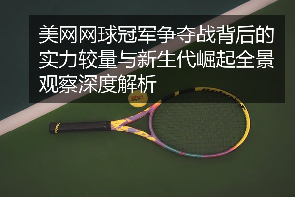 美网网球冠军争夺战背后的实力较量与新生代崛起全景观察深度解析