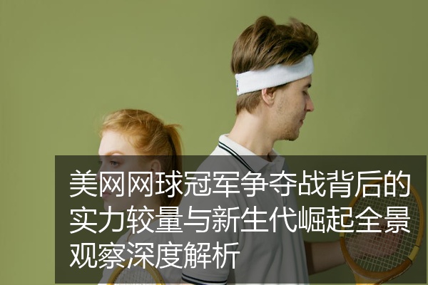 美网网球冠军争夺战背后的实力较量与新生代崛起全景观察深度解析