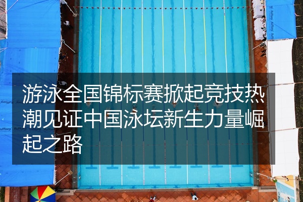 游泳全国锦标赛掀起竞技热潮见证中国泳坛新生力量崛起之路