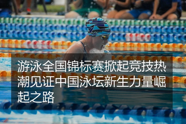 游泳全国锦标赛掀起竞技热潮见证中国泳坛新生力量崛起之路