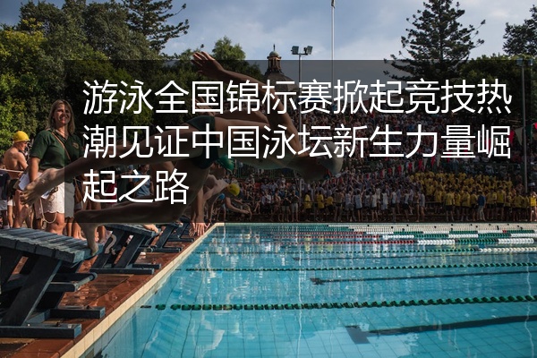 游泳全国锦标赛掀起竞技热潮见证中国泳坛新生力量崛起之路
