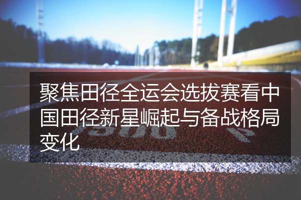 聚焦田径全运会选拔赛看中国田径新星崛起与备战格局变化