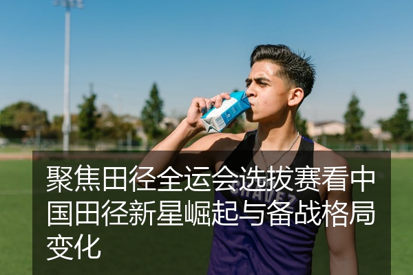 聚焦田径全运会选拔赛看中国田径新星崛起与备战格局变化