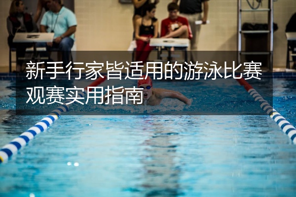 新手行家皆适用的游泳比赛观赛实用指南