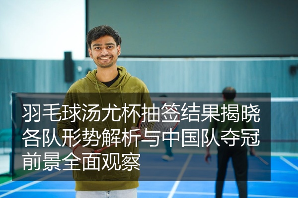 羽毛球汤尤杯抽签结果揭晓各队形势解析与中国队夺冠前景全面观察