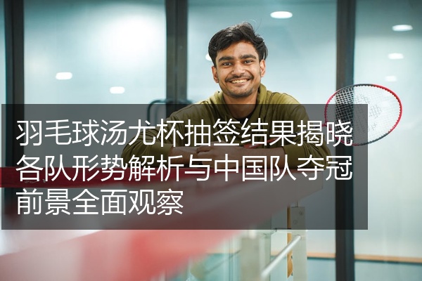 羽毛球汤尤杯抽签结果揭晓各队形势解析与中国队夺冠前景全面观察