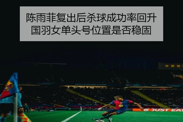 陈雨菲复出后杀球成功率回升 国羽女单头号位置是否稳固